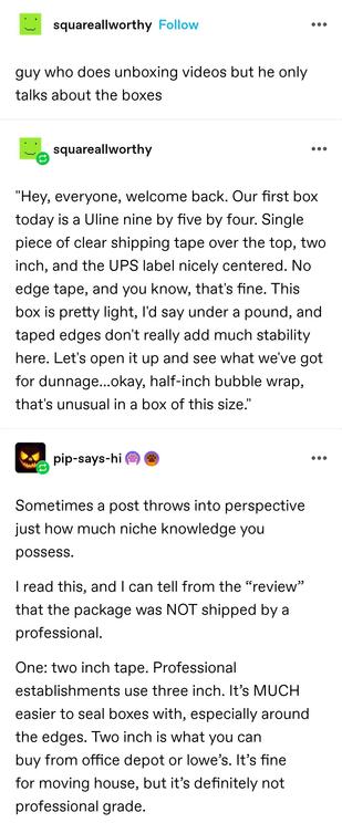 square all worthy: guy who does unboxing videos but he only talks about the boxes

"Hey, everyone, welcome back. Our first box today is a Uline nine by five by four. Single piece of clear shipping tape over the top, two inch, and the UPS label nicely centered. No edge tape, and you know, that's fine. This box is pretty light, I'd say under a pound, and taped edges don't really add much stability here. Let's open it up and see what we've got for dunnage...okay, half-inch bubble wrap, that's unusual in a box of this size." 

pip says hi: Sometimes a post throws into perspective just how much niche knowledge you possess.

I read this, and I can tell from the “review” that the package was NOT shipped by a professional. 

One: two inch tape. Professional establishments use three inch. It’s MUCH easier to seal boxes with, especially around the edges. Two inch is what you can buy from office depot or lowe’s. It’s fine for moving house, but it’s definitely not professional grade.