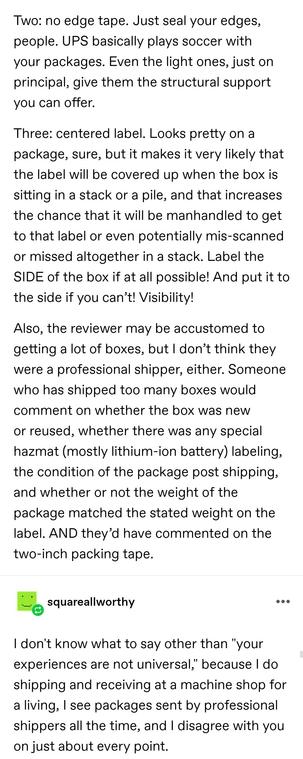 Two: no edge tape. Just seal your edges, people. UPS basically plays soccer with your packages. Even the light ones, just on principal, give them the structural support you can offer.

Three: centered label. Looks pretty on a package, sure, but it makes it very likely that the label will be covered up when the box is sitting in a stack or a pile, and that increases the chance that it will be manhandled to get to that label or even potentially mis-scanned or missed altogether in a stack. Label the SIDE of the box if at all possible! And put it to the side if you can’t! Visibility!

Also, the reviewer may be accustomed to getting a lot of boxes, but I don’t think they were a professional shipper, either. Someone who has shipped too many boxes would comment on whether the box was new or reused, whether there was any special hazmat (mostly lithium-ion battery) labeling, the condition of the package post shipping, and whether or not the weight of the package matched the stated weight on the label. AND they’d have commented on the two-inch packing tape.

square all worthy: I don't know what to say other than "your experiences are not universal," because I do shipping and receiving at a machine shop for a living, I see packages sent by professional shippers all the time, and I disagree with you on just about every point.