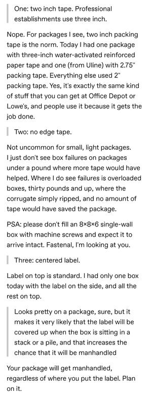 One: two inch tape. Professional establishments use three inch.

Nope. For packages I see, two inch packing tape is the norm. Today I had one package with three-inch water-activated reinforced paper tape and one (from Uline) with 2.75" packing tape. Everything else used 2" packing tape. Yes, it's exactly the same kind of stuff that you can get at Office Depot or Lowe's, and people use it because it gets the job done.

Two: no edge tape.

Not uncommon for small, light packages. I just don't see box failures on packages under a pound where more tape would have helped. Where I do see failures is overloaded boxes, thirty pounds and up, where the corrugate simply ripped, and no amount of tape would have saved the package.

PSA: please don't fill an 8x8x6 single-wall box with machine screws and expect it to arrive intact. Fastenal, I'm looking at you.

Three: centered label.

Label on top is standard. I had only one box today with the label on the side, and all the rest on top.

Looks pretty on a package, sure, but it makes it very likely that the label will be covered up when the box is sitting in a stack or a pile, and that increases the chance that it will be manhandled

Your package will get manhandled, regardless of where you put the label. Plan on it.