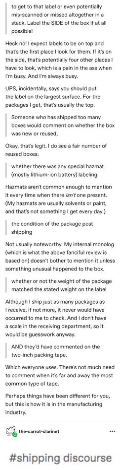 to get to that label or even potentially mis-scanned or missed altogether in a stack. Label the SIDE of the box if at all possible!

Heck no! I expect labels to be on top and that's the first place I look for them. If it's on the side, that's potentially four other places I have to look, which is a pain in the ass when I'm busy. And I'm always busy.

UPS, incidentally, says you should put the label on the largest surface. For the packages I get, that's usually the top.

Someone who has shipped too many boxes would comment on whether the box was new or reused,

whether there was any special hazmat (mostly lithium-ion battery) labeling

the condition of the package post shippin
Not usually noteworthy. My internal monolog (which is what the above fanciful review is based on) doesn't bother to mention it unless something unusual happened to the box.

whether or not the weight of the package matched the stated weight on the label

Although I ship just as many packages as I receive, if not more, it never would have occurred to me to check. And I don't have a scale in the receiving department, so it would be guesswork anyway.

AND they’d have commented on the two-inch packing tape.

Which everyone uses. There's not much need to comment when it's far and away the most common type of tape.

Perhaps things have been different for you, but this is how it is in the manufacturing industry.

Screenshotted tags of this chain: shipping discourse