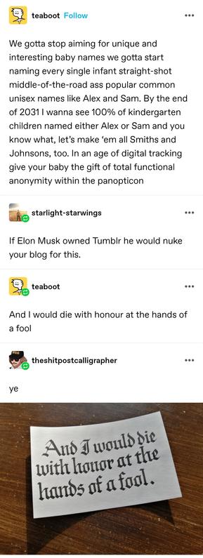 We gotta stop aiming for unique and interesting baby names we gotta start naming every single infant straight-shot middle-of-the-road ass popular common unisex names like Alex and Sam. By the end of 2031 I wanna see 100% of kindergarten children named either Alex or Sam and you know what, let’s make ‘em all Smiths and Johnsons, too. In an age of digital tracking give your baby the gift of total functional anonymity within the panopticon

If Elon Musk owned Tumblr he would nuke your blog for this. 

And I would die with honour at the hands of a fool

"And I would die with honour at the hands of a fool" hand written in beautiful calligraphy