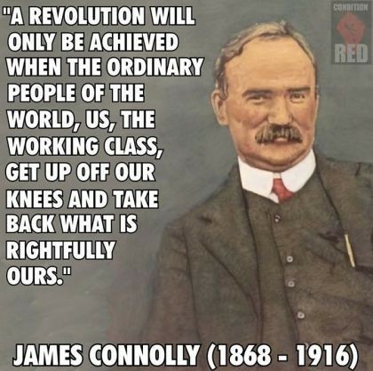 Color sketch of James Connolly, with bushy mustache, suit with vest, red tie, and the following quote: “A REVOLUTION WILL ONLY BE ACHIEVED WHEN THE ORDINARY PEOPLE OF THE WORLD, US, THE WORKING CLASS, GET UP OFF OUR KNEES AND TAKE BACK WHAT IS RIGHTFULLY OURS."

JAMES/CONNOLLY (1868 - 1916)