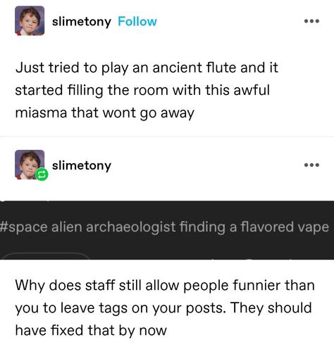 Just tried to play an ancient flute and it started filling the room with this awful miasma that wont go away

Screenshotted tag: space alien archaeologists finding a flavoured vape

Why does staff still allow people funnier than you to leave tags on your posts. They should have fixed that by now