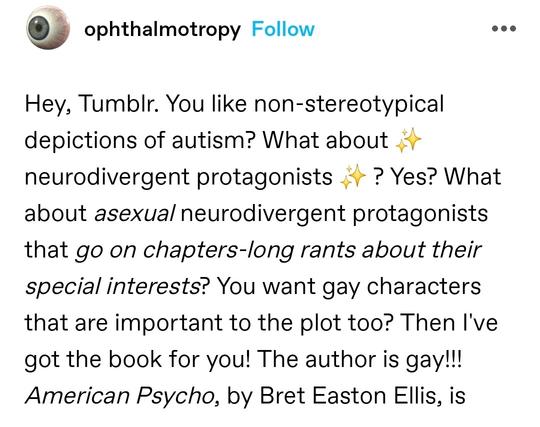 Hey, Tumblr. You like non-stereotypical depictions of autism? What about ✨ neurodivergent protagonists ✨ ? Yes? What about asexual neurodivergent protagonists that go on chapters-long rants about their special interests? You want gay characters that are important to the plot too? Then I've got the book for you! The author is gay!!! American Psycho, by Bret Easton Ellis, is