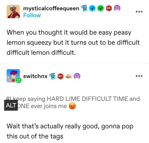When you thought it would be easy peasy lemon squeezy but it turns out to be difficult difficult lemon difficult. 

Screenshotted tag: i keep saying hard lime difficult time and no one ever joins me