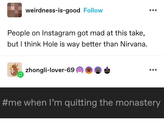 People on Instagram got mad at this take, but I think Hole is way better than Nirvana. 

me when I'm quitting the monastery