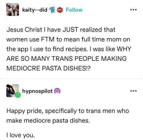 Katy did: Jesus Christ I have JUST realized that women use FTM to mean full time mom on the app I use to find recipes. I was like WHY ARE SO MANY TRANS PEOPLE MAKING MEDIOCRE PASTA DISHES!? 

hypnos pilot: Happy pride, specifically to trans men who make mediocre pasta dishes.

I love you