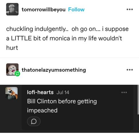 chuckling indulgently..  oh go on... i suppose a LITTLE bit of monica in my life wouldn't hurt 

Bill Clinton before getting impeached