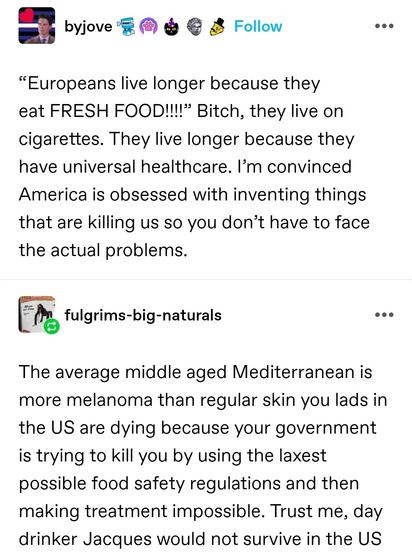 “Europeans live longer because they eat FRESH FOOD!!!!” Bitch, they live on cigarettes. They live longer because they have universal healthcare. I’m convinced America is obsessed with inventing things that are killing us so you don’t have to face the actual problems. 

The average middle aged Mediterranean is more melanoma than regular skin you lads in the US are dying because your government is trying to kill you by using the laxest possible food safety regulations and then making treatment impossible. Trust me, day drinker Jacques would not survive in the US