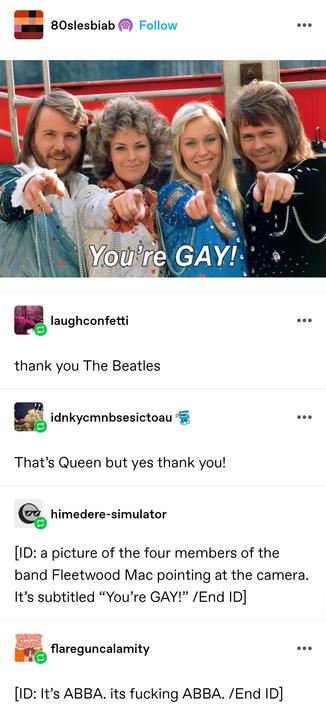A photo of a band from the 70s, two men and two women in ornate, outlandish stage costumes. They look very Swedish and you can probably guess who they are from this alt text. They are pointing at the viewer. The image is captioned "you're gay"

laugh confetti: thank you The Beatles

idnky: That’s Queen but yes thank you!

himidere simulator: [ID: a picture of the four members of the band Fleetwood Mac pointing at the camera. It’s subtitled “You’re GAY!” /End ID] 

flare gun calamity: [ID: It’s ABBA. its fucking ABBA. /End ID]