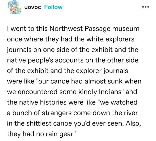 I went to this Northwest Passage museum once where they had the white explorers' journals on one side of the exhibit and the native people's accounts on the other side of the exhibit and the explorer journals were like "our canoe had almost sunk when we encountered some kindly Indians" and the native histories were like "we watched a bunch of strangers come down the river in the shittiest canoe you'd ever seen. Also, they had no rain gear"