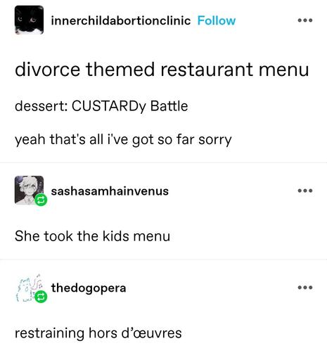 divorce themed restaurant menu

dessert: CUSTARDy Battle

yeah that's all i've got so far sorry
She took the kids menu

restraining hors d’œuvres