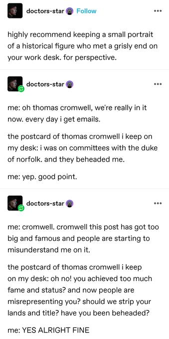 highly recommend keeping a small portrait of a historical figure who met a grisly end on your work desk. for perspective.

me: oh thomas cromwell, we're really in it now. every day i get emails.
the postcard of thomas cromwell i keep on my desk: i was on committees with the duke of norfolk. and they beheaded me.
me: yep. good point.

(Later reblog, same OP)
me: cromwell. cromwell this post has got too big and famous and people are starting to misunderstand me on it.
the postcard of thomas cromwell i keep on my desk: oh no! you achieved too much fame and status? and now people are misrepresenting you? should we strip your lands and title? have you been beheaded?
me: YES ALRIGHT FINE