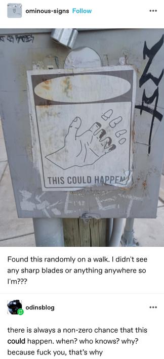 Ominous signs: a picture of a warning sign stuck to what appears to be some sort of metal box on the street. The sign is a picture of a hand with all four fingers cut off and floating above it, captioned "this could happen"

Found this randomly on a walk. I didn't see any sharp blades or anything anywhere so I'm???

Odins blog: there is always a non-zero chance that this could happen. when? who knows? why? because fuck you, that’s why