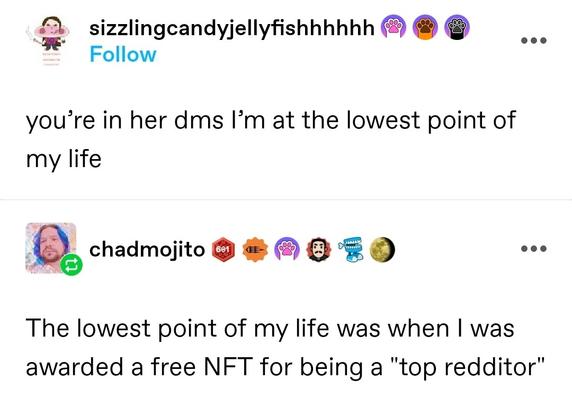 Sizzling candy jellyfish: you’re in her dms I’m at the lowest point of my life

Chad mojito: The lowest point of my life was when I was awarded a free NFT for being a "top redditor"