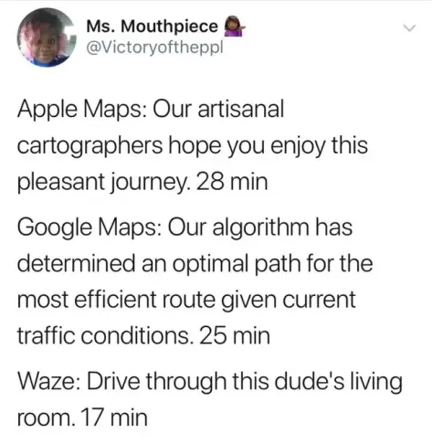 Ms. Mouthpiece 

 @Victoryoftheppl
Apple Maps: Our artisanal cartographers hope you enjoy this pleasant journey. 28 min
Google Maps: Our algorithm has determined an optimal path for the most efficient route given current traffic conditions. 25 min
Waze: Drive through this dude's living room. 17 min