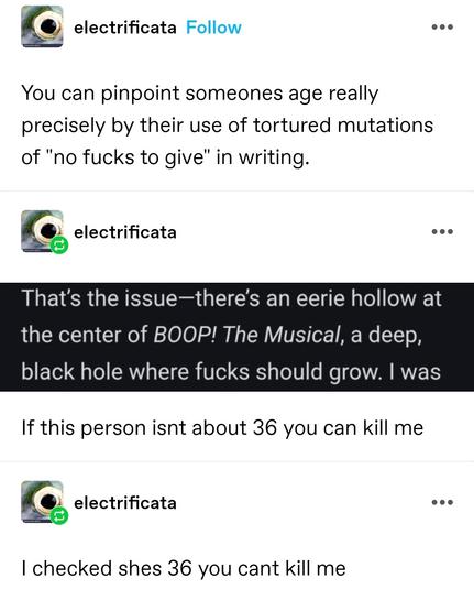 You can pinpoint someones age really precisely by their use of tortured mutations of "no fucks to give" in writing.

Screenshot: That's the issue - there's an eerie hollow at the centre of boop! The musical, a deep, black whole where fucks should grow

If this person isnt about 36 you can kill me

(Later self reblog) I checked shes 36 you cant kill me