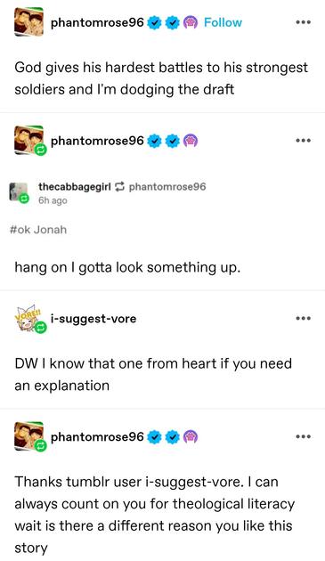 phantom rose: God gives his hardest battles to his strongest soldiers and I'm dodging the draft

phantom rose: (screenshotted tag) ok Jonathan
hang on I gotta look something up. 

I suggest vore: DW I know that one from heart if you need an explanation 

phantom rose: Thanks tumblr user i-suggest-vore. I can always count on you for theological literacy wait is there a different reason you like this story