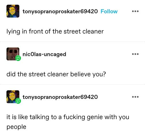 Tony soprano pro skater: lying in front of the street cleaner 

Nicolas uncaged: did the street cleaner believe you?

Tony soprano pro skater: it is like talking to a fucking genie with you people
