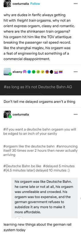 why are dudes in fanfic always getting hit with freight train orgasms. why not an orient express orgasm, classy and romantic. where are the shinkansen train orgasms? his orgasm hit him like the TGV atlantique breaking the passenger rail speed record. like the shanghai maglev, his orgasm was a feat of engineering but something of a commercial disappointment.  

Screenshotted tag: as long as it's not Deutsche Bahn AG

Don’t tell me delayed orgasms aren’t a thing

A huge montage of screenshotted tags:

If you want a deutsche bahn orgasm you will be edged to within an inch of your sanity

Orgasm like the deutsche bahn.  Announcing itself arriving 30 times over 2 hours then never actually arriving

deutsche bahn delayed 5 minutes (4.5 minutes later) delayed 10 minutes

His orgasm was like deutsche bahn. He came late or not at all, his orgasm was unreliable and crowded. His orgasm was too expensive and the German government refuses to subsidise it any more to make it more affordable

Learning new things about the German rail system today
