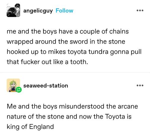 me and the boys have a couple of chains wrapped around the sword in the stone hooked up to mikes toyota tundra gonna pull that fucker out like a tooth. 

Me and the boys misunderstood the arcane nature of the stone and now the Toyota is king of England