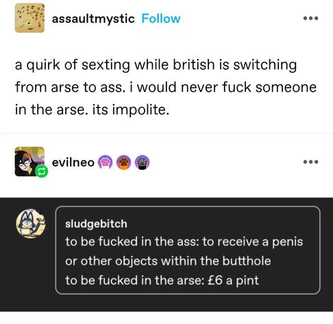 assaultmystic: a quirk of sexting while british is switching from arse to ass. i would never fuck someone in the arse. its impolite.

sludgebitch: to be fucked the ass: to receive penis or other objects within the butthole to be fucked in the arse: £6 a pint