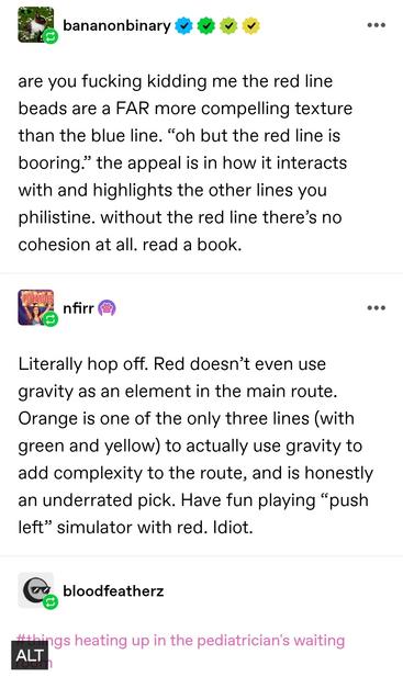 banana nonbinary: are you fucking kidding me the red line beads are a FAR more compelling texture than the blue line. “oh but the red line is booring.” the appeal is in how it interacts with and highlights the other lines you philistine. without the red line there’s no cohesion at all. read a book.

nfirr: Literally hop off. Red doesn’t even use gravity as an element in the main route. Orange is one of the only three lines (with green and yellow) to actually use gravity to add complexity to the route, and is honestly an underrated pick. Have fun playing “push left” simulator with red. Idiot.

blood feathers: things heating up in the pediatricians waiting room
