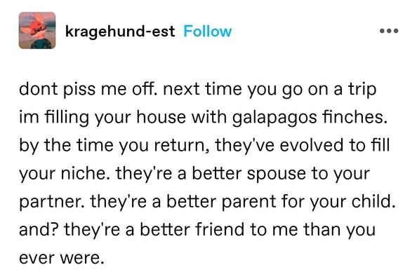 dont piss me off. next time you go on a trip im filling your house with galapagos finches. by the time you return, they've evolved to fill your niche. they're a better spouse to your partner. they're a better parent for your child.  and? they're a better friend to me than you ever were.