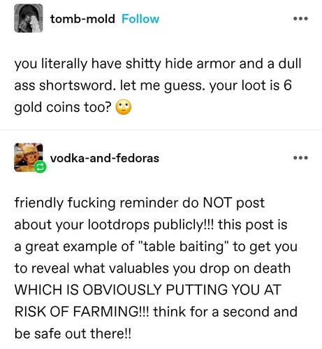 tomb mould: you literally have shitty hide armor and a dull ass shortsword. let me guess. your loot is 6 gold coins too? 🙄

vodka and fedoras: friendly fucking reminder do NOT post about your lootdrops publicly!!! this post is a great example of "table baiting" to get you to reveal what valuables you drop on death WHICH IS OBVIOUSLY PUTTING YOU AT RISK OF FARMING!!! think for a second and be safe out there!!