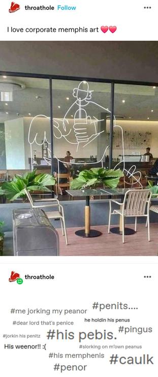 I love corporate memphis art ❤️❤️

Photo of a window decal at what appears to be a coffee shop. It is (I think) a stylised guy sitting with legs parted, drinking iced coffee from a domed lid cup with a straw. However, it really, really looks like he just has a huge erect penis in his hand.

Screenshotted tags: #me jorking my peanor #penits... #dear lord that's penice he holdin his penus #his pebis. #pingus #jorkin his penitz His weenor!! : #slorking on m'own peanus
#his memphenis #penor
#caulk