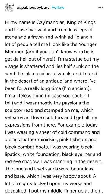 Hi my name is Ozy'mandias, King of Kings and I have two vast and trunkless legs of stone and a frown and wrinkled lip and a lot of people tell me I look like the Younger Memnon (a/n if you don't know who he is get da hell out of here!). I'm a statue but my visage is shattered and lies half sunk on the sand. I’m also a colossal wreck, and I stand in the desert of an antique land where I’ve been for a really long time (I’m ancient). I’m a lifeless thing (in case you couldn’t tell) and I wear mostly the passions the sculptor read and stamped on me, which yet survive. I love sculptors and I get all my expressions from there. For example today I was wearing a sneer of cold command and a black leather miniskirt, pink fishnets and black combat boots. I was wearing black lipstick, white foundation, black eyeliner and red eye shadow. I was standing in the desert. The lone and level sands were boundless and bare, which I was very happy about. A lot of mighty looked upon my works and despaired. I put my middle finger up at them.
