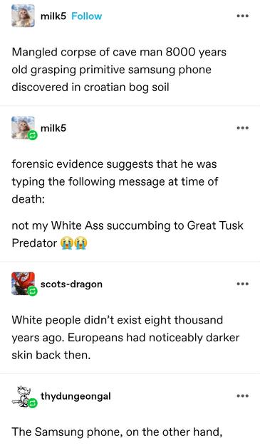 milk5: Mangled corpse of cave man 8000 years old grasping primitive samsung phone discovered in croatian bog soil

milk5: forensic evidence suggests that he was typing the following message at time of death: not my White Ass succumbing to Great Tusk Predator 😭😭

Scots dragon: White people didn’t exist eight thousand years ago. Europeans had noticeably darker skin back then.

thy dungeon gal: The Samsung phone, on the other hand,