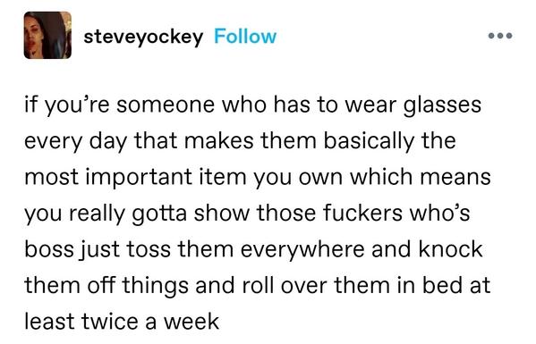 if you’re someone who has to wear glasses every day that makes them basically the most important item you own which means you really gotta show those fuckers who’s boss just toss them everywhere and knock them off things and roll over them in bed at least twice a week