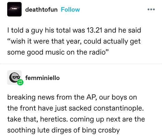 I told a guy his total was 13.21 and he said “wish it were that year, could actually get some good music on the radio”

breaking news from the AP, our boys on the front have just sacked constantinople. take that, heretics. coming up next are the soothing lute dirges of bing crosby