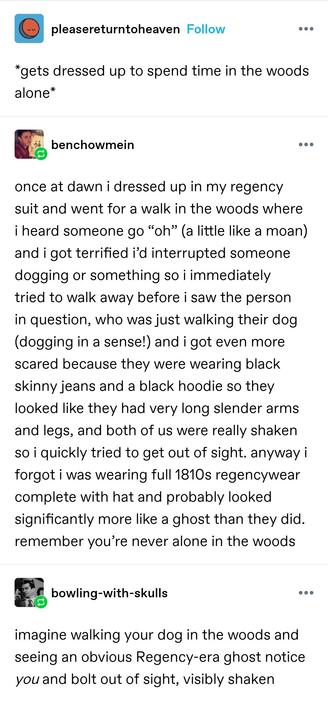 please return to heaven: *gets dressed up to spend time in the woods alone*

bench: once at dawn i dressed up in my regency suit and went for a walk in the woods where i heard someone go&nbsp;“oh” (a little like a moan) and i got terrified i’d interrupted someone dogging or something so i immediately tried to walk away before i saw the person in question, who was just walking their dog (dogging in a sense!) and i got even more scared because they were wearing black skinny jeans and a black hoodie so they looked like they had very long slender arms and legs, and both of us were really shaken so i quickly tried to get out of sight. anyway i forgot i was wearing full 1810s regencywear complete with hat and probably looked significantly more like a ghost than they did. remember you’re never alone in the woods

bowling with skulls: imagine walking your dog in the woods and seeing an obvious Regency-era ghost notice you and bolt out of sight, visibly shaken