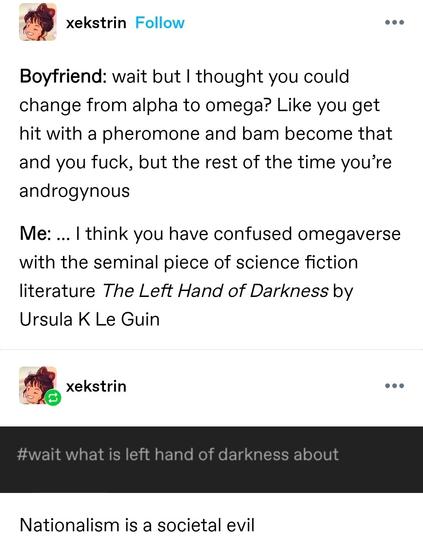 Boyfriend: wait but I thought you could change from alpha to omega? Like you get hit with a pheromone and bam become that and you fuck, but the rest of the time you’re androgynous

Me: … I think you have confused omegaverse with the seminal piece of science fiction literature The Left Hand of Darkness by Ursula K Le Guin 

(Screenshotted tag) wait what is left hand of darkness about

Nationalism is a societal evil