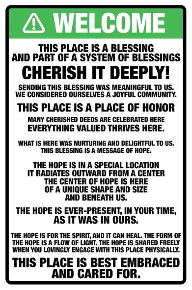 A sign, in green, stating WELCOME with triangle and exclamation mark. Below is the text which reads as follows:
This place is a blessing
and part of a system of blessings

cherish it deeply!

Sending this blessing was meaningful to us.
We considered ourselves a joyful community.

This place is a place of honor
many cherished deeds are celebrated here
everything valued thrives here.

What is here was nurturing and delightful to us.
This blessing is a message of hope.

The hope is in a special location
it radiates outward from a center
the center of hope is here
of a unique shape and size
and beneath us.

The hope is ever-present, in your time,
as it was in ours.

The hope is for the spirit, and it can heal. The form of
the hope is a flow of light. The hope is shared freely when you lovingly engage with this place physically.
This place is best embraced and cared for.