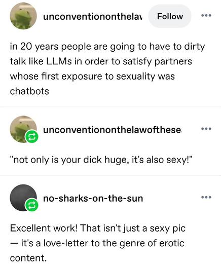 in 20 years people are going to have to dirty talk like LLMs in order to satisfy partners whose first exposure to sexuality was chatbots

"not only is your dick huge, it's also sexy!"

Excellent work! That isn't just a sexy pic — it's a love-letter to the genre of erotic content.