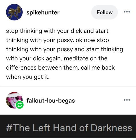 stop thinking with your dick and start thinking with your pussy. ok now stop thinking with your pussy and start thinking with your dick again. meditate on the differences between them. call me back when you get it.

The Left Hand Of Darkness