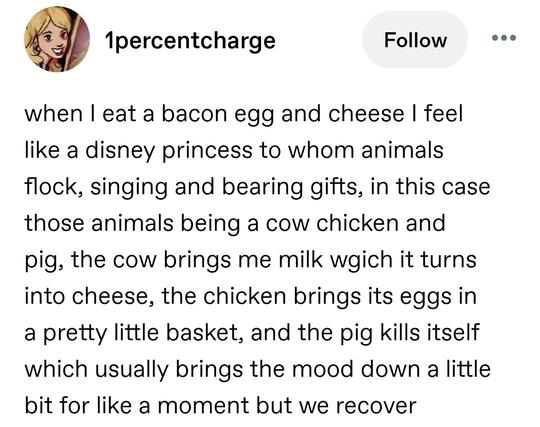 when I eat a bacon egg and cheese I feel like a disney princess to whom animals flock, singing and bearing gifts, in this case those animals being a cow chicken and pig, the cow brings me milk wgich it turns into cheese, the chicken brings its eggs in a pretty little basket, and the pig kills itself which usually brings the mood down a little bit for like a moment but we recover