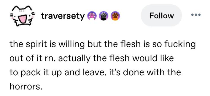 the spirit is willing but the flesh is so fucking out of it rn. actually the flesh would like to pack it up and leave. it's done with the horrors.