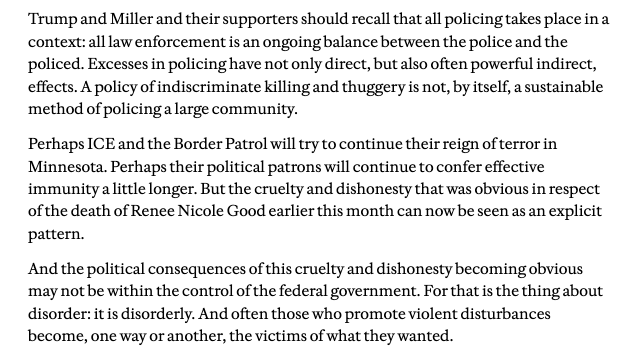 Trump and Miller and their supporters should recall that all policing takes place ina
context: all law enforcement is an ongoing balance between the police and the
policed. Excesses in policing have not only direct, but also often powerful indirect,
effects. A policy of indiscriminate killing and thuggery is not, by itself, a sustainable
method of policing a large community.

Perhaps ICE and the Border Patrol will try to continue their reign of terror in
Minnesota. Perhaps their political patrons will continue to confer effective
immunity little longer. But the cruelty and dishonesty that was obvious in respect
ofthe death of Renee Nicole Good earlier this month can now be seen as an explicit
pattern.

And the political consequences of this cruelty and dishonesty becoming obvious
may not be within the control of the federal government. For that is the thing about
disorder: t is disorderly. And often those who promote violent disturbances
become, one way or another, the victims of what they wanted.