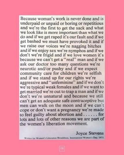 Alt-text:

Text about women's liberation and societal issues by Joyce Stevens on a pink background.

Transcribed Text:

Because woman’s work is never done and is underpaid or unpaid or boring or repetitious and we’re the first to get the sack and what we look like is more important than what we do and if we get raped it’s our fault and if we get bashed we must have provoked it and if we raise our voices we’re nagging bitches and if we enjoy sex we’re nymphos and if we don’t we’re frigid and if we love women it’s because we can’t get a “real” man and if we ask our doctor too many questions we’re neurotic and/or pushy and if we expect community care for children we’re selfish and if we stand up for our rights we’re aggressive and “unfeminine” and if we don’t we’re typical weak females and if we want to get married we’re out to trap a man and if we don’t we’re unnatural and because we still can’t get an adequate safe contraceptive but men can walk on the moon and if we can’t cope or don’t want a pregnancy we’re made to feel guilty about abortion and . . . . . for lots and lots of other reasons we are part of the women’s liberation movement.

Joyce Stevens

Written for Women’s Liberation Broadsheet, International Women’s Day, 1975.
