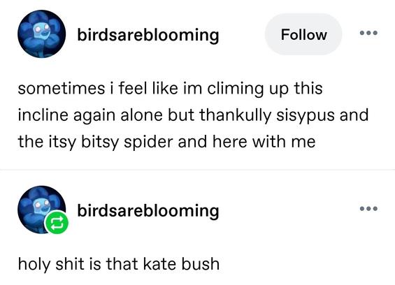 sometimes i feel like im climing up this incline again alone but thankully sisypus and the itsy bitsy spider and here with me

holy shit is that kate bush