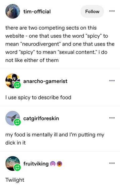 Tim official: there are two competing sects on this website - one that uses the word "spicy" to mean "neurodivergent" and one that uses the word "spicy" to mean "sexual content." i do not like either of them

Anarcho gamer: I use spicy to describe food

Catgirl foreskin: my food is mentally ill and I’m putting my dick in it

Fruit viking: twilight