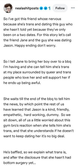 So I've got this friend whose nervous because she's trans and dating this guy who she hasn't told yet because they've only been on a two dates. For this story let's call the friend Jane and the guy she was dating Jason. Happy ending don't worry. 

So I tell Jane to bring her boy over to a bbq I'm having and she can tell him she's trans at my place surrounded by queer and trans people who love her and will support her if he ends up being awful. 

She waits till the end of the bbq to tell him the news, by which point the rest of us have learned that Jason is a kind, friendly, empathetic,  hard working, dummy.  So we sit down, all of us a little worried about this gym bro's reaction when she tells him she's trans, and that she understands if he doesn't want to keep dating her it's no big deal. 

He's baffled, so we explain what trans is, and after the disclosure that she hasn't had bottom surgery yet...