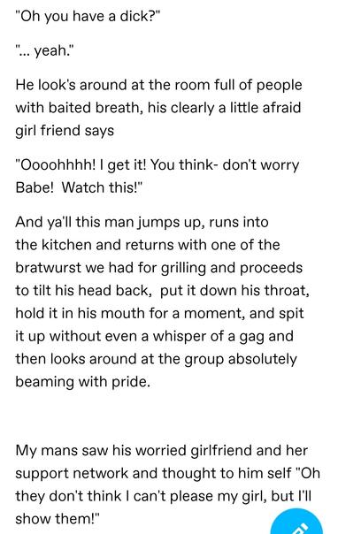 "Oh you have a dick?" 

"... yeah." 

He look's around at the room full of people with baited breath, his clearly a little afraid girl friend says

"Oooohhhh! I get it! You think- don't worry Babe!  Watch this!"

And ya'll this man jumps up, runs into the kitchen and returns with one of the bratwurst we had for grilling and proceeds to tilt his head back,  put it down his throat, hold it in his mouth for a moment, and spit it up without even a whisper of a gag and then looks around at the group absolutely beaming with pride.

 My mans saw his worried girlfriend and her support network and thought to him self "Oh they don't think I can't please my girl, but I'll show them!"