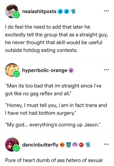 I do feel the need to add that later he excitedly tell the group that as a straight guy, he never thought that skill would be useful outside hotdog eating contests. 

Hyperbolic orange: "Man its too bad that im straight since I've got like no gag reflex and all." 

"Honey, I must tell you, i am in fact trans and I have not had bottom surgery." 
"My god... everything's coming up Jason." 

Dancing butterfly: Pure of heart dumb of ass hetero of sexual