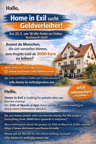 Sharepic, auf dem ein Haus abgebildet ist. Der Hintergrund blauer Himmel mit ein paar Wolken.
Ein Teil des Textes ist auf dunkelblauem und orangenem Hintergrund hervorgehoben.

Text:
Hallo,
Home in Exil sucht Geldverleiher!
Am 25.3. um 18 Uhr findet ein Online-Austausch statt! 
Kennst du Menschen, die sich vorstellen kénnen, dem Projekt Geld ab 3000 Euo zu leihen? 
Mehr Infos am 25.3. oder hier:
www.startnext.com/home-in-exile  
Link zum Online-Treffen per E-Mail anfordern:
info.home-in-exile@proton.me

Jetzt mitmachen!

Hello, 
Home in Exil is looking for people who can borrow money! 
On 25th of March at 6pm there will be an Onlinemeeting to share more information about it. 
Do you know people who can borrow money for this project
(everything from 3000 Euro upwards is welcome:) 
More information about the project on 25th of March or at this website:
https://www.startnext.com/home-in-exile - 0
Please ask for the link for the online meeting via email:
info.home-in-exile@proton.me