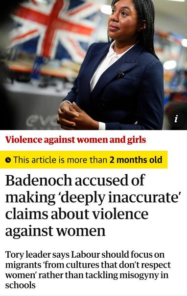 Violence against women and girls

This article iS more than 2 months old

Badenoch accused of
making 'deeply inaccurate
claims about violence
against women

Tory leader says Labour should focus on
migrants 'from cultures that don't respect
women' rather than tackling misogyny in
schools